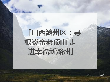 山西潞州区：寻根炎帝老顶山 走进幸福新潞州