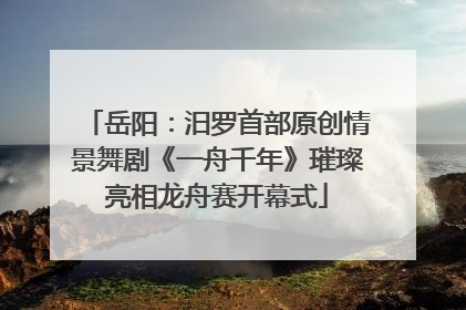 岳阳：汨罗首部原创情景舞剧《一舟千年》璀璨亮相龙舟赛开幕式