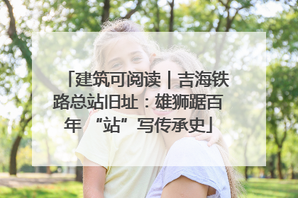 建筑可阅读｜吉海铁路总站旧址：雄狮踞百年 “站”写传承史