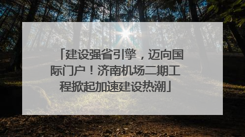 建设强省引擎，迈向国际门户！济南机场二期工程掀起加速建设热潮