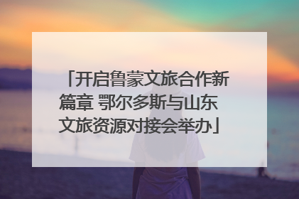 开启鲁蒙文旅合作新篇章 鄂尔多斯与山东文旅资源对接会举办