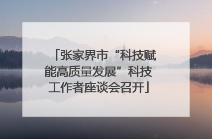 张家界市“科技赋能高质量发展”科技工作者座谈会召开