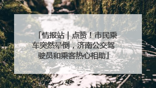 情报站｜点赞！市民乘车突然晕倒，济南公交驾驶员和乘客热心相助
