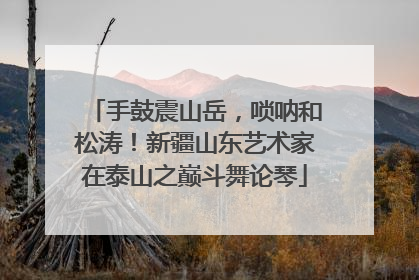 手鼓震山岳，唢呐和松涛！新疆山东艺术家在泰山之巅斗舞论琴