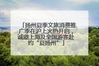 扬州夏季文旅消费推广季在沪上火热开启，诚邀上海及全国游客赴约“夏扬州”