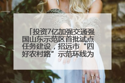 投资7亿加强交通强国山东示范区首批试点任务建设，招远市“四好农村路”示范环线为乡村振兴“开路”