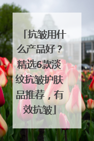 抗皱用什么产品好？精选6款淡纹抗皱护肤品推荐，有效抗皱