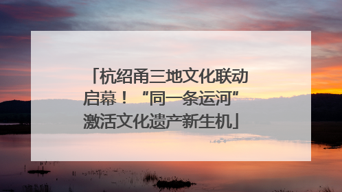 杭绍甬三地文化联动启幕！“同一条运河”激活文化遗产新生机