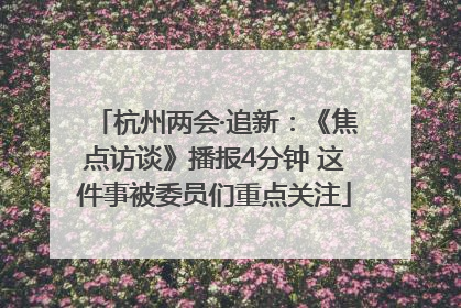 杭州两会·追新：《焦点访谈》播报4分钟 这件事被委员们重点关注