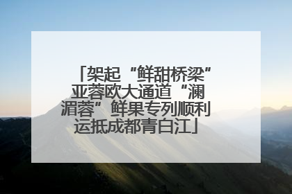 架起“鲜甜桥梁” 亚蓉欧大通道“澜湄蓉”鲜果专列顺利运抵成都青白江