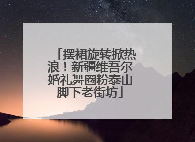 摆裙旋转掀热浪！新疆维吾尔婚礼舞圈粉泰山脚下老街坊