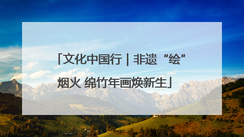 文化中国行｜非遗“绘”烟火 绵竹年画焕新生