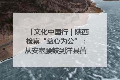 文化中国行｜陕西检察“益心为公”：从安塞腰鼓到洋县黄酒的非遗守护