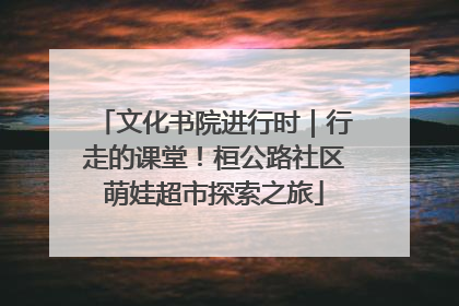 文化书院进行时｜行走的课堂！桓公路社区萌娃超市探索之旅