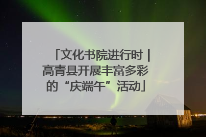 文化书院进行时｜高青县开展丰富多彩的“庆端午”活动