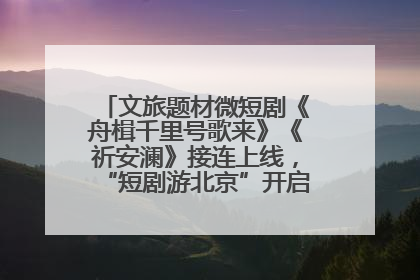文旅题材微短剧《舟楫千里号歌来》《祈安澜》接连上线，“短剧游北京”开启大运河文化之旅