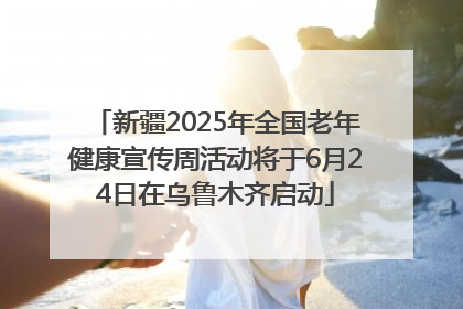 新疆2025年全国老年健康宣传周活动将于6月24日在乌鲁木齐启动