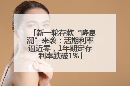新一轮存款“降息潮”来袭：活期利率逼近零，1年期定存利率跌破1%