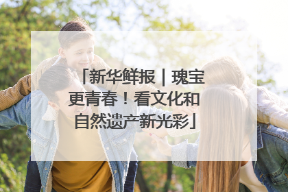 新华鲜报｜瑰宝更青春！看文化和自然遗产新光彩