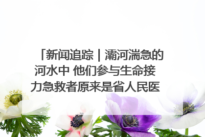 新闻追踪｜灞河湍急的河水中 他们参与生命接力急救者原来是省人民医院00后男护士