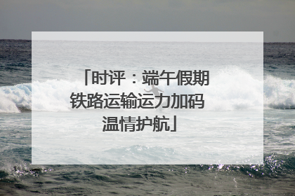 时评：端午假期铁路运输运力加码 温情护航