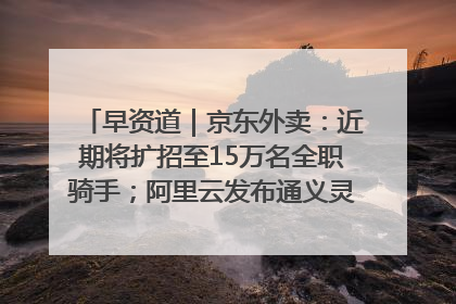 早资道｜京东外卖：近期将扩招至15万名全职骑手；阿里云发布通义灵码AI IDE