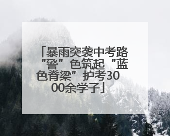 暴雨突袭中考路“警”色筑起“蓝色脊梁”护考3000余学子