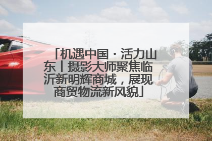 机遇中国・活力山东丨摄影大师聚焦临沂新明辉商城，展现商贸物流新风貌