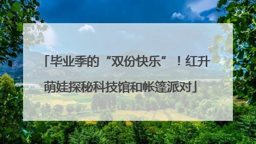 毕业季的“双份快乐”！红升萌娃探秘科技馆和帐篷派对