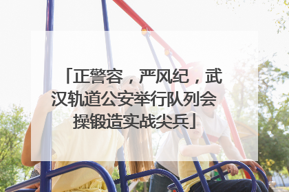 正警容，严风纪，武汉轨道公安举行队列会操锻造实战尖兵