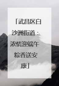 武昌区白沙洲街道：浓情迎端午 粽香送安康