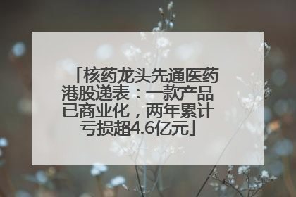核药龙头先通医药港股递表：一款产品已商业化，两年累计亏损超4.6亿元