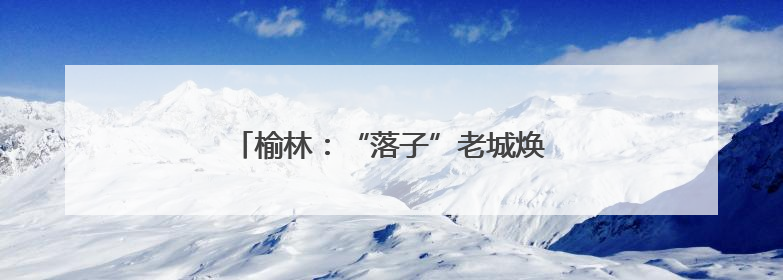 榆林：“落子”老城焕新 “盘活”文旅蝶变