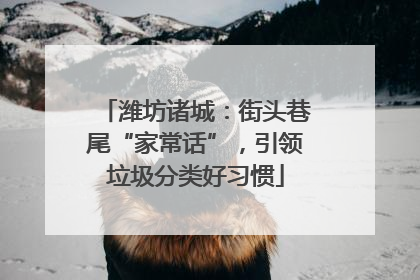 潍坊诸城：街头巷尾“家常话”，引领垃圾分类好习惯