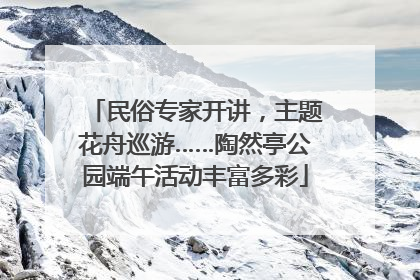 民俗专家开讲，主题花舟巡游……陶然亭公园端午活动丰富多彩