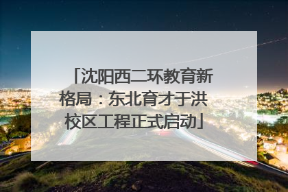 沈阳西二环教育新格局：东北育才于洪校区工程正式启动