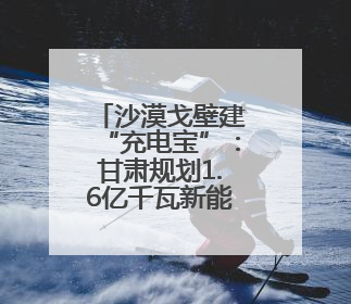 沙漠戈壁建“充电宝”：甘肃规划1.6亿千瓦新能源装机