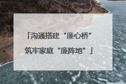 沟通搭建“廉心桥” 筑牢家庭“廉阵地”
