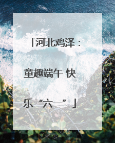 河北鸡泽：童趣端午 快乐“六一”