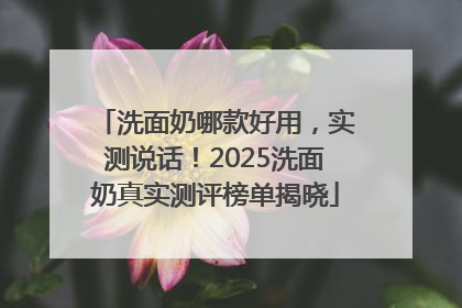 洗面奶哪款好用，实测说话！2025洗面奶真实测评榜单揭晓