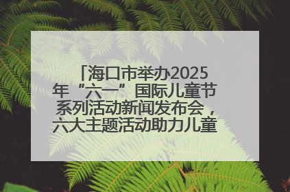 海口市举办2025年“六一”国际儿童节系列活动新闻发布会，六大主题活动助力儿童友好城市建设
