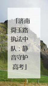 济南舜玉路执法中队：静音守护高考