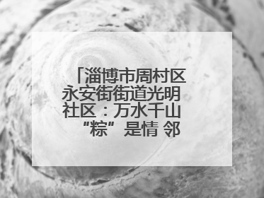 淄博市周村区永安街街道光明社区：万水千山“粽”是情 邻里欢聚迎端午