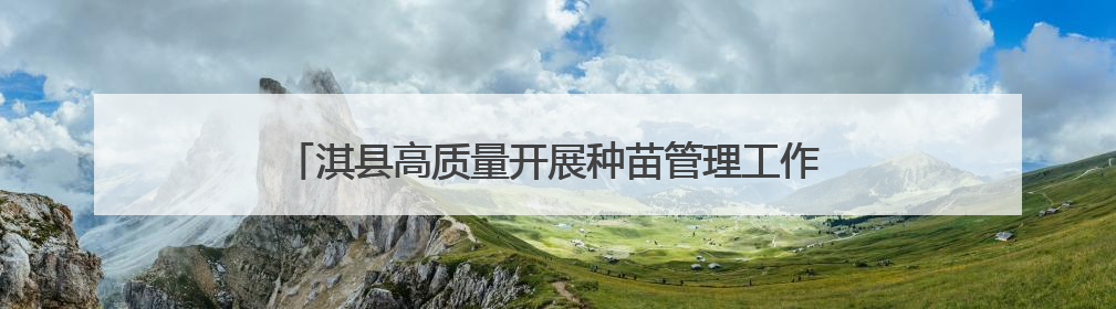 淇县高质量开展种苗管理工作 夯实生态文明建设“绿色根基”