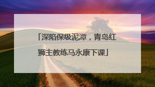 深陷保级泥潭，青岛红狮主教练马永康下课