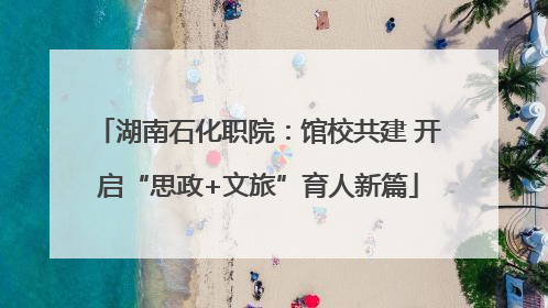 湖南石化职院：馆校共建 开启“思政+文旅”育人新篇