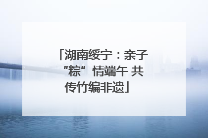 湖南绥宁：亲子“粽”情端午 共传竹编非遗