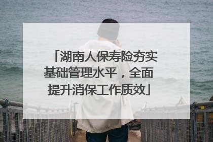 湖南人保寿险夯实基础管理水平，全面提升消保工作质效