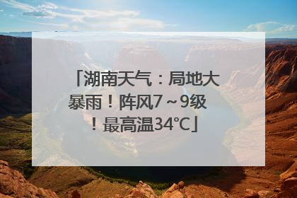 湖南天气：局地大暴雨！阵风7～9级！最高温34℃