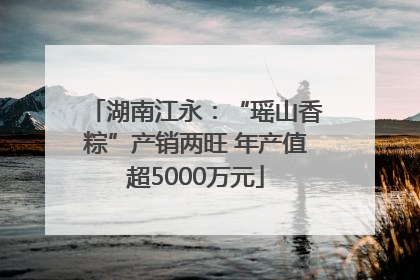 湖南江永：“瑶山香粽”产销两旺 年产值超5000万元